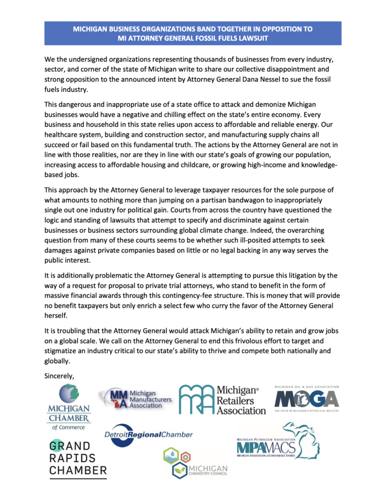 Screenshot of letter reading "MICHIGAN BUSINESS ORGANIZATIONS BAND TOGETHER IN OPPOSITION TO MI ATTORNEY GENERAL FOSSIL FUELS LAWSUIT
We the undersigned organizations representing thousands of businesses from every industry, sector, and corner of the state of Michigan write to share our collective disappointment and strong opposition to the announced intent by Attorney General Dana Nessel to sue the fossil fuels industry.
This dangerous and inappropriate use of a state office to attack and demonize Michigan businesses would have a negative and chilling effect on the state's entire economy. Every business and household in this state relies upon access to affordable and reliable energy. Our healthcare system, building and construction sector, and manufacturing supply chains all succeed or fail based on this fundamental truth. The actions by the Attorney General are not in line with those realities, nor are they in line with our state's goals of growing our population, increasing access to affordable housing and childcare, or growing high-income and knowledge-based jobs.
This approach by the Attorney General to leverage taxpayer resources for the sole purpose of what amounts to nothing more than jumping on a partisan bandwagon to inappropriately single out one industry for political gain. Courts from across the country have questioned the logic and standing of lawsuits that attempt to specify and discriminate against certain businesses or business sectors surrounding global climate change. Indeed, the overarching question from many of these courts seems to be whether such ill-posited attempts to seek damages against private companies based on little or no legal backing in any way serves the public interest.
It is additionally problematic the Attorney General is attempting to pursue this litigation by the way of a request for proposal to private trial attorneys, who stand to benefit in the form of massive financial awards through this contingency-fee structure. This is money that will provide no benefit taxpayers but only enrich a select few who curry the favor of the Attorney General herself.
It is troubling that the Attorney General would attack Michigan's ability to retain and grow jobs on a global scale. We call on the Attorney General to end this frivolous effort to target and stigmatize an industry critical to our state's ability to thrive and compete both nationally and globally.
Sincerely,
MM
Michigan
Michigan®
Manufacturers
*A.Association
turers m Retailers
Association
MICHIGAN OIL & GAS ASSOCIATION
MOCA
THE VOICE OF MICHIGAN'S PETROLEUM INDUSTRY
MICHIGAN CHAMBER of Commerce
GRAND RAPIDS
CHAMBER
DetroitRegionalChamber
MICHIGAN PETROLEUM ASSOCIATION
MPAMACS
MICHIGAN ASSOCIATION of CONVENIENCE STORES
MICHIGAN CHEMISTRY COUNCIL"